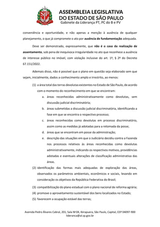 Avenida Pedro Álvares Cabral, 201, Sala M 04, Ibirapuera, São Paulo, Capital, CEP 04097-900
lideranca@al.sp.gov.br
Gabinete da Liderança PT, PC do B e PV
conveniência e oportunidade, e não apenas a menção à ausência de qualquer
planejamento, o que já compromete o ato por ausência de fundamentação adequada.
Deve ser demonstrado, expressamente, que não é o caso da realização de
assentamento, sob pena de inequívoca irregularidade no ato que reconhece a ausência
de interesse público no imóvel, com violação inclusive do art. 1º, § 2º do Decreto
67.151/2022.
Ademais disso, não é possível que o plano em questão seja elaborado sem que
sejam, inicialmente, dados a conhecimento amplo e irrestrito, ao menos:
(1) a área total das terras devolutas existentes no Estado de São Paulo, de acordo
com o momento do reconhecimento em que se encontram:
a. áreas reconhecidas administrativamente como devolutas, sem
discussão judicial discriminatória;
b. áreas submetidas a discussão judicial discriminatória, identificando a
fase em que se encontra o respectivo processo;
c. áreas reconhecidas como devolutas em processo discriminatório,
assim como as medidas já adotadas para a retomada da posse;
d. áreas que se encontram em posse da administração;
e. descrição das situações em que o Judiciário decidiu contra a Fazenda
nos processos relativos às áreas reconhecidas como devolutas
administrativamente, indicando os respectivos motivos, providências
adotadas e eventuais alterações de classificação administrativa das
áreas.
(2) identificação das formas mais adequadas de exploração das áreas,
observados os parâmetros ambientais, econômicos e sociais, levando em
consideração os objetivos da República Federativa do Brasil;
(3) compatibilização do plano estadual com o plano nacional de reforma agrária;
(4) promove o aproveitamento sustentável dos bens localizados no Estado;
(5) favorecem a ocupação estável das terras;
 