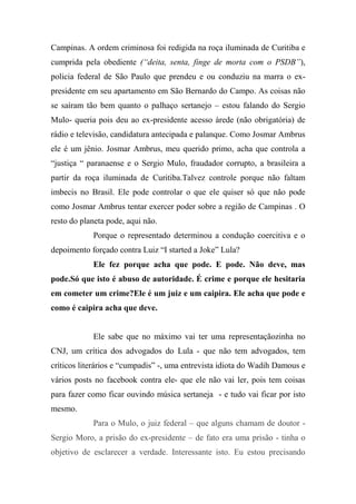 Campinas. A ordem criminosa foi redigida na roça iluminada de Curitiba e
cumprida pela obediente (“deita, senta, finge de morta com o PSDB”),
policia federal de São Paulo que prendeu e ou conduziu na marra o ex-
presidente em seu apartamento em São Bernardo do Campo. As coisas não
se saíram tão bem quanto o palhaço sertanejo – estou falando do Sergio
Mulo- queria pois deu ao ex-presidente acesso àrede (não obrigatória) de
rádio e televisão, candidatura antecipada e palanque. Como Josmar Ambrus
ele é um jênio. Josmar Ambrus, meu querido primo, acha que controla a
“justiça “ paranaense e o Sergio Mulo, fraudador corrupto, a brasileira a
partir da roça iluminada de Curitiba.Talvez controle porque não faltam
imbecis no Brasil. Ele pode controlar o que ele quiser só que não pode
como Josmar Ambrus tentar exercer poder sobre a região de Campinas . O
resto do planeta pode, aqui não.
Porque o representado determinou a condução coercitiva e o
depoimento forçado contra Luiz “I started a Joke” Lula?
Ele fez porque acha que pode. E pode. Não deve, mas
pode.Só que isto é abuso de autoridade. É crime e porque ele hesitaria
em cometer um crime?Ele é um juiz e um caipira. Ele acha que pode e
como é caipira acha que deve.
Ele sabe que no máximo vai ter uma representaçãozinha no
CNJ, um crítica dos advogados do Lula - que não tem advogados, tem
críticos literários e “cumpadis” -, uma entrevista idiota do Wadih Damous e
vários posts no facebook contra ele- que ele não vai ler, pois tem coisas
para fazer como ficar ouvindo música sertaneja - e tudo vai ficar por isto
mesmo.
Para o Mulo, o juiz federal – que alguns chamam de doutor -
Sergio Moro, a prisão do ex-presidente – de fato era uma prisão - tinha o
objetivo de esclarecer a verdade. Interessante isto. Eu estou precisando
 
