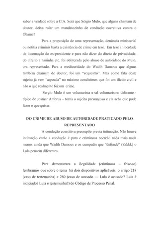 saber a verdade sobre a CIA. Será que Sérgio Mulo, que alguns chamam de
doutor, deixa rolar um mandatozinho de condução coercitiva contra o
Obama?
Para a proposição de uma representação, denúncia ministerial
ou notitia criminis basta a existência de crime em tese. Em tese a liberdade
de locomoção do ex-presidente e para não dizer do direto de privacidade,
do direito a naninha etc. foi obliterada pelo abuso de autoridade do Mulo,
ora representado. Para a mediocridade do Wadih Damous que alguns
também chamam de doutor, foi um “sequestro”. Mas como fala deste
sujeito já vem “aspeada” no máximo concluímos que foi um ilícito civil e
não o que realmente foi:um crime.
Sergio Mulo é um voluntarista e tal voluntarismo delirante -
típico de Josmar Ambrus – torna o sujeito presunçoso e ela acha que pode
fazer o que quiser.
DO CRIME DE ABUSO DE AUTORIDADE PRATICADO PELO
REPRESENTADO
A condução coercitiva pressupõe previa intimação. Não houve
intimação então a condução é pura e criminosa coerção nada mais nada
menos ainda que Wadih Damous e os cumpadis que “defende” (kkkkk) o
Lula pensem diferentes.
Para demonstrara a ilegalidade (criminosa – frise-se)
lembramos que sobre o tema há dois dispositivos aplicáveis: o artigo 218
(caso de testemunha) e 260 (caso de acusado — Lula é acusado? Lula é
indiciado? Lula é testemunha?) do Código de Processo Penal.
 
