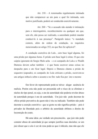 Art. 218 - A testemunha regularmente intimada
que não comparecer ao ato para o qual foi intimada, sem
motivo justificado, poderá ser conduzida coercitivamente.
Art. 260 - “Se o acusado não atender à intimação
para o interrogatório, reconhecimento ou qualquer ato que,
sem ele, não possa ser realizado, a autoridade poderá mandar
conduzi-lo à sua presença”. Parágrafo único: “o mandado
conterá, além da ordem de condução, os requisitos
mencionados no artigo 352, no que lhes for aplicável”.
A condução coercitiva do Lula , sem base legal alguma, foi
uma prisão por algumas horas. E prisão sem base legal é crime. O que este
caipira ignorante do Sergio Mulo acha - e os cumpadis do Lula e o Wadih
Damous devem achar também – é que basta escrever umas coisas no
despacho para o ato ficar legal. Depois o Damous chama a prisão de
sequestro (aspeado), os cumpadis do Lula criticam a prisão, escrevem-se
uns artigos imbecis sobre o assunto e no fim tudo fica por isto o mesmo
Em favor do representado pode-se talvez alegar ausência de
malícia. Porém esta não pode ser presumida sob o risco de se eliminar o
núcleo do tipo penal, ou seja, o ato de autoridade não poderia revelar abuso
de autoridade porque é ato de autoridade. Um juiz não pode decretar de
ofício prisão preventiva de quem não é réu ou indicado. Também não pode
decretar a coerção coercitiva - que se goste ou não significa prisão - pois é
privador da liberdade pois o arbítrio da autoridade oblitera o direito de
locomoção do coato.
Há uma ideia ,na verdade um preconceito, que juiz não pode
cometer abuso de autoridade já que sempre justifica suas decisões; se um
juiz disser que o céu é cor de rosa pode-se que é ridículo, mas não que ele
 