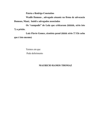 Pateta e Rodrigo Constatino
Wadih Damous , advogado atuante na firma de advocacia
Damous, Mané, Inútil e advogados associados
Os “cumpadis” do Lula que criticaram (kkkkk, sério isto
?) a prisão.
Luiz Flavio Gomes, cientista penal (kkkk sério !!! Ele acha
que é isto mesmo)
Termos em que
Pede deferimento
MAURICIO RAMOS THOMAZ
 