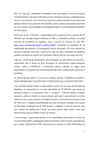 3
Não é de hoje que o Presidente da República vem questionando a lisura do processo
eleitoral brasileiro, que desde 1996 adota as urnas eletrônicas para que a população possa
exercer o seu direito de voto, sistema que jamais teve nenhuma denúncia consistente nem
qualquer indício de que possa ter sido fraudado, tendo o próprio representado sido eleito
por esse sistema a vários mandatos como deputado federal e como presidente da república
no último pleito.
Ocorre que no dia 21/07/2021, o representado teve a ousadia de usar a estrutura da TV
BRASIL para divulgar ataques insidiosos ao TSE e a adversários políticos, em pleno
exercício da presidência da república, como é possível se observar no link URL
https://www.youtube.com/watch?v=im2R1oLNDIE, incorrendo em manifesto ato de
improbidade administrativa, de propaganda eleitoral antecipada e de crime eleitoral, ao
que deve responder com todo o rigor da lei, uma vez que o Presidente da República
também está sujeito ao império da Constituição Federal e das leis que regem este País.
Logo aos 1min25seg do ignominioso vídeo divulgado em rede pública de televisão o
representado não se furtou de fazer divulgação de medicamento comprovadamente
ineficaz contra a COVID-19, a ivermectina, porém, voltando ao objeto desta
representação, na sequência da vexatória transmissão, disse o representado a partir dos 9
min49seg:
“É JUSTO QUEM TIROU O LULA DA CADEIA, QUEM O TORNOU ELEGÍVEL,
SER O MESMO QUE VAI CONTAR O VOTO NUMA SALA SECRETA NO TSE?”
Veja, eminente ministro relator, o representado se utilizou de seu cargo de Presidente da
República, em transmissão ao vivo pela rede pública da TV BRASIL, para atacar seu
adversário político, o ex-presidente Lula, e o próprio C. Tribunal Superior Eleitoral,
acusando a ambos de fraude no sistema eleitoral, pelo qual o representado já foi eleito
inúmeras vezes, ou seja, praticou o ato ilegal com plena e total consciência de que se trata
de “fake news” a alegada inconfiabilidade das urnas eletrônicas, adotadas com sucesso
no País desde o longínquo ano de 1996, prestes a completar 25 anos de utilização, algo
que é motivo de orgulho para o Brasil, que nesse quesito supera nações muito mais
desenvolvidas como os Estados Unidos da América.
A um só tempo o representado praticou ato de improbidade administrativa ao fazer uso
pessoal de bem público, propaganda eleitoral antecipada e crime eleitoral, sem mencionar
que o ataque institucional ao TSE representa grave ameaça ao Estado Democrático de
 