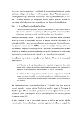4
Direito, por tentar desestabilizar a credibilidade de um dos pilares da soberania popular,
qual seja o sufrágio universal pelo voto livre, secreto e direto. Além de vergonhosa e
constrangedora atuação, reforçando a qualificação atual de pária internacional ao nosso
país, a conduta criminosa do representado merece rigorosa punição, devendo ser
investigado pelo órgão competente, autorizado por esse Supremo Tribunal Federal.
Diz o § 1º do art. 37 da Constituição da República:
§ 1º A publicidade dos atos, programas, obras, serviços e campanhas dos órgãos públicos deverá ter
caráter educativo, informativo ou de orientação social, dela não podendo constar nomes, símbolos
ou imagens que caracterizem promoção pessoal de autoridades ou servidores públicos.
A vedação contida no § 1º do art. 37, de que atos do Poder Público não podem caracterizar
promoção pessoal de autoridades, devendo ter caráter educativo, informativo e de
orientação social foi fragorosamente violada pelo representado, que além de utilizar para
fins pessoais estrutura da TV BRASIL, o fez para divulgar mentiras, fake news,
charlatanismo, ataques a adversários políticos e gravíssimo ataque institucional ao TSE.
A afronta ao dispositivo constitucional supracitado revela flagrante ato de improbidade
administrativa, com prejuízo ao erário que deve ser ressarcido pelo representado.
A conduta do representado se enquadra no art. 9º, inciso IV da Lei de Improbidade
Administrativa:
Art. 9° Constitui ato de improbidade administrativa importando enriquecimento ilícito auferir
qualquer tipo de vantagem patrimonial indevida em razão do exercício de cargo, mandato, função,
emprego ou atividade nas entidades mencionadas no art. 1° desta lei, e notadamente:
IV - utilizar, em obra ou serviço particular, veículos, máquinas, equipamentos ou material de
qualquer natureza, de propriedade ou à disposição de qualquer das entidades mencionadas no art.
1° desta lei, bem como o trabalho de servidores públicos, empregados ou terceiros contratados por
essas entidades;
Não há dúvidas de que o representado utilizou a TV BRASIL para fazer promoção
pessoal, atacando o sistema eleitoral brasileiro e usando o cargo de Presidente da
República para difundir infundada opinião pessoal sobre suposta fraude nas urnas
eletrônicas, com o nítido propósito de fazer promoção pessoal com vistas ao processo
eleitoral do ano de 2022.
O mais chocante é que o representado também se utilizou de servidor público
comissionado a ele subordinado, para tentar dar alguma credibilidade às estapafúrdias
 