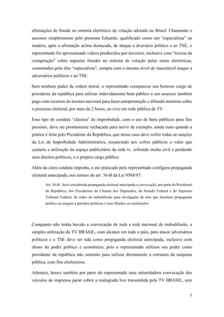5
afirmações de fraude no sistema eletrônico de votação adotado no Brasil. Chamando o
assessor simplesmente pelo prenome Eduardo, qualificado como um “especialista” na
matéria, após a afirmação acima destacada, de ataque a dversário político e ao TSE, o
representado foi apresentando vídeos produzidos por terceiros, inclusive com “teorias da
conspiração” sobre supostas fraudes no sistema de votação pelas urnas eletrônicas,
comentados pelo dito “especialista”, sempre com o mesmo nível de inaceitável ataque a
adversários políticos e ao TSE.
Sem nenhum pudor de ordem moral, o representado conspurcou seu honroso cargo de
presidente da república para utilizar indevidamente bem público e um assessor também
pago com recursos do tesouro nacional para fazer autopromoção e difundir mentiras sobre
o processo eleitoral, por mais de 2 horas, ao vivo em rede pública de TV.
Esse tipo de conduta “clássica’ de improbidade, com o uso de bens públicos para fins
pessoais, deve ser prontamente rechaçada para servir de exemplo, ainda mais quando a
prática é feita pelo Presidente da República, que nesse caso deve sofrer todas as sanções
da Lei de Improbidade Administrativa, ressarcindo aos cofres públicos o valor que
custaria a utilização do espaço publicitário da rede tv, sofrendo multa civil e perdendo
seus direitos políticos, e o próprio cargo público
Além da clara conduta ímproba, o ato praticado pelo representado configura propaganda
eleitoral antecipada, nos termos do art. 36-B da Lei 9504/97:
Art. 36-B. Será considerada propaganda eleitoral antecipada a convocação, por parte do Presidente
da República, dos Presidentes da Câmara dos Deputados, do Senado Federal e do Supremo
Tribunal Federal, de redes de radiodifusão para divulgação de atos que denotem propaganda
política ou ataques a partidos políticos e seus filiados ou instituições.
Conquanto não tenha havido a convocação de toda a rede nacional de radiodifusão, a
simples utilização da TV BRASIL, com alcance em todo o país, para atacar adversários
políticos e o TSE deve ser tida como propaganda eleitoral antecipada, inclusive com
abuso do poder político e econômico, pois o representado utilizou seu poder como
presidente da república não somente para utilizar diretamente a estrutura da máquina
pública, com fins eleitoreiros.
Ademais, houve também por parte do representado uma intimidadora convocação dos
veículos de imprensa parar cobrir a malograda live transmitida pela TV BRASIL, sem
 