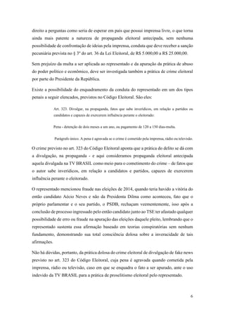 6
direito a perguntas como seria de esperar em país que possui imprensa livre, o que torna
ainda mais patente a natureza de propaganda eleitoral antecipada, sem nenhuma
possibilidade de confrontação de ideias pela imprensa, conduta que deve receber a sanção
pecuniária prevista no § 3º do art. 36 da Lei Eleitoral, de R$ 5.000,00 a R$ 25.000,00.
Sem prejuízo da multa a ser aplicada ao representado e da apuração da prática de abuso
do poder político e econômico, deve ser investigada também a prática de crime eleitoral
por parte do Presidente da República.
Existe a possibilidade do enquadramento da conduta do representado em um dos tipos
penais a seguir elencados, previstos no Código Eleitoral. São eles:
Art. 323. Divulgar, na propaganda, fatos que sabe inverídicos, em relação a partidos ou
candidatos e capazes de exercerem influência perante o eleitorado:
Pena - detenção de dois meses a um ano, ou pagamento de 120 a 150 dias-multa.
Parágrafo único. A pena é agravada se o crime é cometido pela imprensa, rádio ou televisão.
O crime previsto no art. 323 do Código Eleitoral aponta que a prática do delito se dá com
a divulgação, na propaganda - e aqui consideramos propaganda eleitoral antecipada
aquela divulgada na TV BRASIL como meio para o cometimento do crime – de fatos que
o autor sabe inverídicos, em relação a candidatos e partidos, capazes de exercerem
influência perante o eleitorado.
O representado mencionou fraude nas eleições de 2014, quando teria havido a vitória do
então candidato Aécio Neves e não da Presidenta Dilma como aconteceu, fato que o
próprio parlamentar e o seu partido, o PSDB, rechaçam veementemente, isso após a
conclusão de processo ingressado pelo então candidato junto ao TSE ter afastado qualquer
possibilidade de erro ou fraude na apuração das eleições daquele pleito, lembrando que o
representado sustenta essa afirmação baseado em teorias conspiratórias sem nenhum
fundamento, demonstrando sua total consciência dolosa sobre a inveracidade de tais
afirmações.
Não há dúvidas, portanto, da prática dolosa do crime eleitoral de divulgação de fake news
previsto no art. 323 do Código Eleitoral, cuja pena é agravada quando cometida pela
imprensa, rádio ou televisão, caso em que se enquadra o fato a ser apurado, ante o uso
indevido da TV BRASIL para a prática de proselitismo eleitoral pelo representado.
 