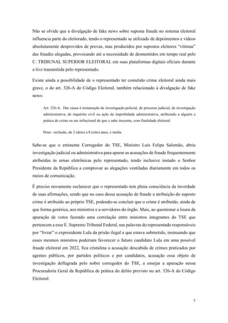 7
Não se olvide que a divulgação de fake news sobre suposta fraude no sistema eleitoral
influencia parte do eleitorado, tendo o representado se utilizado de depoimentos e vídeos
absolutamente desprovidos de provas, mas produzidos por supostos eleitores “vítimas”
das fraudes alegadas, provocando até a necessidade de desmentidos em tempo real pelo
C. TRIBUNAL SUPERIOR ELEITORAL em suas plataformas digitais oficiais durante
a live transmitida pelo representado.
Existe ainda a possibilidade de o representado ter cometido crime eleitoral ainda mais
grave, o do art. 326-A do Código Eleitoral, também relacionado à divulgação de fake
news:
Art. 326-A. Dar causa à instauração de investigação policial, de processo judicial, de investigação
administrativa, de inquérito civil ou ação de improbidade administrativa, atribuindo a alguém a
prática de crime ou ato infracional de que o sabe inocente, com finalidade eleitoral:
Pena - reclusão, de 2 (dois) a 8 (oito) anos, e multa.
Sabe-se que o eminente Corregedor do TSE, Ministro Luís Felipe Salomão, abriu
investigação judicial ou administrativa para apurar as acusações de fraude frequentemente
atribuídas às urnas eletrônicas pelo representado, tendo inclusive instado o Senhor
Presidente da República a comprovar as alegações ventiladas diariamente em todos os
meios de comunicação.
É preciso novamente esclarecer que o representado tem plena consciência da inverdade
de suas afirmações, sendo que no caso dessa acusação de fraude a atribuição do suposto
crime é atribuído ao próprio TSE, podendo-se concluir que o crime é atribuído, ainda de
que forma genérica, aos ministros e a servidores do órgão. Mais, ao questionar a lisura da
apuração de votos fazendo uma correlação entre ministros integrantes do TSE que
pertencem a esse E. Supremo Tribunal Federal, nas palavras do representado responsáveis
por “livrar” o expresidente Lula da prisão ilegal a que estava submetido, insinuando que
esses mesmos ministros poderiam favorecer o futuro candidato Lula em uma possível
fraude eleitoral em 2022, fica cristalina a acusação descabida de crimes praticados por
agentes públicos, por partidos políticos e por candidatos, acusação essa objeto de
investigação deflagrada pelo nobre corregedor do TSE, a ensejar a apuração nessa
Procuradoria Geral da República de prática do delito previsto no art. 326-A do Código
Eleitoral.
 