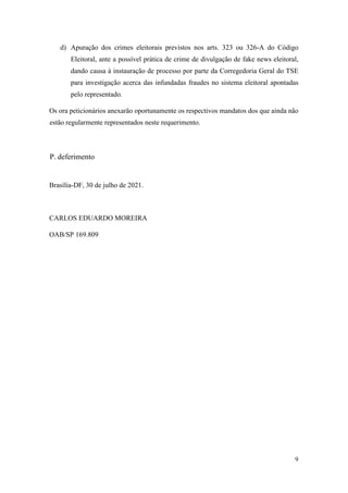 9
d) Apuração dos crimes eleitorais previstos nos arts. 323 ou 326-A do Código
Eleitoral, ante a possível prática de crime de divulgação de fake news eleitoral,
dando causa à instauração de processo por parte da Corregedoria Geral do TSE
para investigação acerca das infundadas fraudes no sistema eleitoral apontadas
pelo representado.
Os ora peticionários anexarão oportunamente os respectivos mandatos dos que ainda não
estão regularmente representados neste requerimento.
P. deferimento
Brasília-DF, 30 de julho de 2021.
CARLOS EDUARDO MOREIRA
OAB/SP 169.809
 
