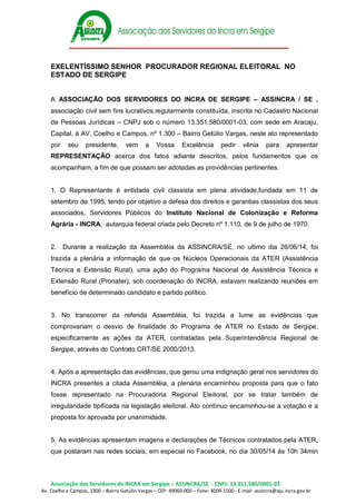 Associação dos Servidores do INCRA em Sergipe – ASSINCRA/SE - CNPJ: 13.351.580/0001-03
Av. Coelho e Campos, 1300 – Bairro Getúlio Vargas – CEP: 49060-000 – Fone: 4009-1500 - E-mail: assincra@aju.incra.gov.br
EXELENTÍSSIMO SENHOR PROCURADOR REGIONAL ELEITORAL NO
ESTADO DE SERGIPE
A ASSOCIAÇÃO DOS SERVIDORES DO INCRA DE SERGIPE – ASSINCRA / SE ,
associação civil sem fins lucrativos,regularmente constituída, inscrita no Cadastro Nacional
de Pessoas Jurídicas – CNPJ sob o número 13.351.580/0001-03, com sede em Aracaju,
Capital, à AV. Coelho e Campos, nº 1.300 – Bairro Getúlio Vargas, neste ato representado
por seu presidente, vem a Vossa Excelência pedir vênia para apresentar
REPRESENTAÇÃO acerca dos fatos adiante descritos, pelos fundamentos que os
acompanham, a fim de que possam ser adotadas as providências pertinentes.
1. O Representante é entidade civil classista em plena atividade,fundada em 11 de
setembro de 1995, tendo por objetivo a defesa dos direitos e garantias classistas dos seus
associados, Servidores Públicos do Instituto Nacional de Colonização e Reforma
Agrária - INCRA, autarquia federal criada pelo Decreto nº 1.110, de 9 de julho de 1970.
2. Durante a realização da Assembléia da ASSINCRA/SE, no ultimo dia 26/06/14, foi
trazida a plenária a informação de que os Núcleos Operacionais da ATER (Assistência
Técnica e Extensão Rural), uma ação do Programa Nacional de Assistência Técnica e
Extensão Rural (Pronater), sob coordenação do INCRA, estavam realizando reuniões em
benefício de determinado candidato e partido político.
3. No transcorrer da referida Assembléia, foi trazida a lume as evidências que
comprovariam o desvio de finalidade do Programa de ATER no Estado de Sergipe,
especificamente as ações da ATER, contratadas pela Superintendência Regional de
Sergipe, através do Contrato CRT/SE 2000/2013.
4. Após a apresentação das evidências, que gerou uma indignação geral nos servidores do
INCRA presentes a citada Assembléia, a plenária encaminhou proposta para que o fato
fosse representado na Procuradoria Regional Eleitoral, por se tratar também de
irregularidade tipificada na legislação eleitoral. Ato contínuo encaminhou-se a votação e a
proposta foi aprovada por unanimidade.
5. As evidências apresentam imagens e declarações de Técnicos contratados pela ATER,
que postaram nas redes sociais, em especial no Facebook, no dia 30/05/14 ás 10h 34min
 