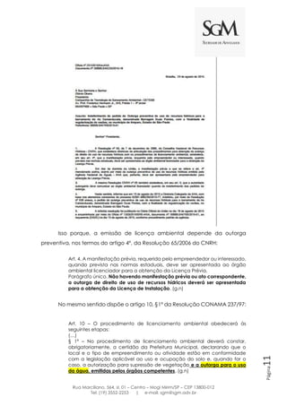 Rua Marciliano, 564, sl. 01 – Centro – Mogi Mirim/SP – CEP 13800-012
Tel: (19) 3552-2253 | e-mail: sgm@sgm.adv.br
Página11
Isso porque, a emissão de licença ambiental depende da outorga
preventiva, nos termos do artigo 4º, da Resolução 65/2006 do CNRH:
Art. 4. A manifestação prévia, requerida pelo empreendedor ou interessado,
quando prevista nas normas estaduais, deve ser apresentada ao órgão
ambiental licenciador para a obtenção da Licença Prévia.
Parágrafo único. Não havendo manifestação prévia ou ato correspondente,
a outorga de direito de uso de recursos hídricos deverá ser apresentada
para a obtenção da Licença de Instalação. (g.n)
No mesmo sentido dispõe o artigo 10, §1º da Resolução CONAMA 237/97:
Art. 10 – O procedimento de licenciamento ambiental obedecerá às
seguintes etapas:
(…)
§ 1º – No procedimento de licenciamento ambiental deverá constar,
obrigatoriamente, a certidão da Prefeitura Municipal, declarando que o
local e o tipo de empreendimento ou atividade estão em conformidade
com a legislação aplicável ao uso e ocupação do solo e, quando for o
caso, a autorização para supressão de vegetação e a outorga para o uso
da água, emitidas pelos órgãos competentes. (g.n)
 