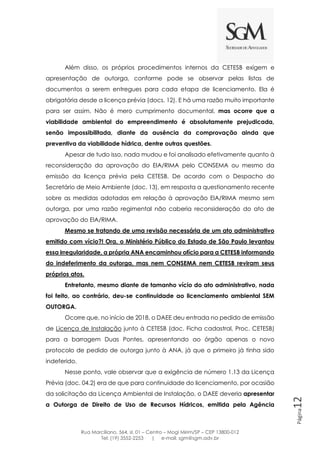 Rua Marciliano, 564, sl. 01 – Centro – Mogi Mirim/SP – CEP 13800-012
Tel: (19) 3552-2253 | e-mail: sgm@sgm.adv.br
Página12
Além disso, os próprios procedimentos internos da CETESB exigem e
apresentação de outorga, conforme pode se observar pelas listas de
documentos a serem entregues para cada etapa de licenciamento. Ela é
obrigatória desde a licença prévia (docs. 12). E há uma razão muito importante
para ser assim. Não é mero cumprimento documental, mas ocorre que a
viabilidade ambiental do empreendimento é absolutamente prejudicada,
senão impossibilitada, diante da ausência da comprovação ainda que
preventiva da viabilidade hídrica, dentre outras questões.
Apesar de tudo isso, nada mudou e foi analisado efetivamente quanto à
reconsideração da aprovação do EIA/RIMA pelo CONSEMA ou mesmo da
emissão da licença prévia pela CETESB. De acordo com o Despacho do
Secretário de Meio Ambiente (doc. 13), em resposta a questionamento recente
sobre as medidas adotadas em relação à aprovação EIA/RIMA mesmo sem
outorga, por uma razão regimental não caberia reconsideração do ato de
aprovação do EIA/RIMA.
Mesmo se tratando de uma revisão necessária de um ato administrativo
emitido com vício?! Ora, o Ministério Público do Estado de São Paulo levantou
essa irregularidade, a própria ANA encaminhou ofício para a CETESB informando
do indeferimento da outorga, mas nem CONSEMA nem CETESB reviram seus
próprios atos.
Entretanto, mesmo diante de tamanho vício do ato administrativo, nada
foi feito, ao contrário, deu-se continuidade ao licenciamento ambiental SEM
OUTORGA.
Ocorre que, no início de 2018, o DAEE deu entrada no pedido de emissão
de Licença de Instalação junto à CETESB (doc. Ficha cadastral, Proc. CETESB)
para a barragem Duas Pontes, apresentando ao órgão apenas o novo
protocolo de pedido de outorga junto à ANA, já que o primeiro já tinha sido
indeferido.
Nesse ponto, vale observar que a exigência de número 1.13 da Licença
Prévia (doc. 04.2) era de que para continuidade do licenciamento, por ocasião
da solicitação da Licença Ambiental de Instalação, o DAEE deveria apresentar
a Outorga de Direito de Uso de Recursos Hídricos, emitida pela Agência
 