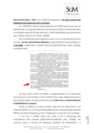 Rua Marciliano, 564, sl. 01 – Centro – Mogi Mirim/SP – CEP 13800-012
Tel: (19) 3552-2253 | e-mail: sgm@sgm.adv.br
Página13
Nacional de Águas – ANA, mas o DAEE não apresentou. Ou seja, a licença de
instalação não poderia ter sido concedida.
Em 12/06/2019, dentre outras exigências a CETESB aponta que não foi
apresentada a outorga de direito de uso de recursos hídricos emitida pela ANA
e concedeu prazo de 90 dias para que o DAEE regularizasse esse documento
(doc. OFÍCIO 188_2019_IE > PROC. CETESB).
Mas, contrariando toda a legislação, bem como o entendimento técnico
da ANA - por três oportunidades diferentes – pelo indeferimento da outorga, em
17/01/2020, o DAEE emitiu o OFÍCIO SUP_0115_2020 DAEE (doc. PROC CETESB),
no seguinte teor:
Ou seja, mesmo sendo inconteste a obrigatoriedade da outorga pela
Ana (inclusive, como constou na LP), o DAEE então muda, deliberadamente e
por interesse próprio, seu posicionamento para indicar que o empreendimento
é DISPENSADO de outorga?
Como se verificou no tópico anterior, esse ato fere diretamente a Lei
Federal 9.433/97 e a Constituição Federal/88 e ainda, a própria Resolução ANA
429/04, que não foi expressa quanto à delegação no caso de “auto outorga”.
E com isso, a CETESB indica não caber a ela a intervenção em
competência para outorga (2020-0549-PJM-PARECER, proc. CETESB). Ato
contínuo, emite a Licença de Instalação (LICENÇA DE INSTALAÇÃO - LI
 