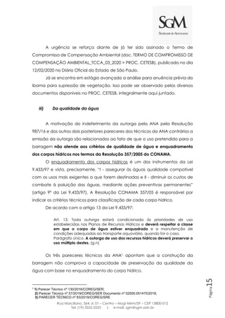 Rua Marciliano, 564, sl. 01 – Centro – Mogi Mirim/SP – CEP 13800-012
Tel: (19) 3552-2253 | e-mail: sgm@sgm.adv.br
Página15
A urgência se reforça diante de já ter sido assinado o Termo de
Compromisso de Compensação Ambiental (doc. TERMO DE COMPROMISSO DE
COMPENSAÇÃO AMBIENTAL_TCCA_03_2020 > PROC. CETESB), publicado no dia
12/02/2020 no Diário Oficial do Estado de São Paulo.
Já se encontra em estágio avançado a análise para anuência prévia do
Ibama para supressão de vegetação. Isso pode ser observado pelos diversos
documentos disponíveis no PROC. CETESB, integralmente aqui juntado.
iii) Da qualidade da água
A motivação do indeferimento da outorga pela ANA pela Resolução
987/16 e dos outros dois posteriores pareceres dos técnicos da ANA contrários a
emissão da outorga são relacionados ao fato de que o uso pretendido para a
barragem não atende aos critérios de qualidade de água e enquadramento
dos corpos hídricos nos termos da Resolução 357/2005 do CONAMA.
O enquadramento dos corpos hídricos é um dos instrumentos da Lei
9.433/97 e vista, precisamente, “I - assegurar às águas qualidade compatível
com os usos mais exigentes a que forem destinadas e II - diminuir os custos de
combate à poluição das águas, mediante ações preventivas permanentes”
(artigo 9º da Lei 9.433/97). A Resolução CONAMA 357/05 é responsável por
indicar os critérios técnicos para classificação de cada corpo hídrico.
De acordo com o artigo 13 da Lei 9.433/97:
Art. 13. Toda outorga estará condicionada às prioridades de uso
estabelecidas nos Planos de Recursos Hídricos e deverá respeitar a classe
em que o corpo de água estiver enquadrado e a manutenção de
condições adequadas ao transporte aquaviário, quando for o caso.
Parágrafo único. A outorga de uso dos recursos hídricos deverá preservar o
uso múltiplo destes. (g.n)
Os três pareceres técnicos da ANA1 apontam que a construção da
barragem não comprova a capacidade de preservação da qualidade da
água com base no enquadramento do corpo hídrico.
1
1) Parecer Técnico nº 130/2016/COREG/SER;
2) Parecer Técnico nº 57/2019/COREG/SER Documento nº 02500.051475/2019;
3) PARECER TÉCNICO nº 83/2019/COREG/SRE
 