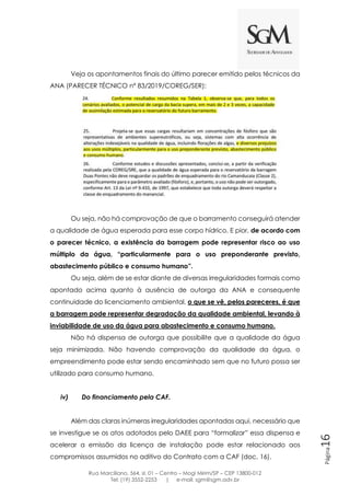 Rua Marciliano, 564, sl. 01 – Centro – Mogi Mirim/SP – CEP 13800-012
Tel: (19) 3552-2253 | e-mail: sgm@sgm.adv.br
Página16
Veja os apontamentos finais do último parecer emitido pelos técnicos da
ANA (PARECER TÉCNICO nº 83/2019/COREG/SER):
Ou seja, não há comprovação de que o barramento conseguirá atender
a qualidade de água esperada para esse corpo hídrico. E pior, de acordo com
o parecer técnico, a existência da barragem pode representar risco ao uso
múltiplo da água, “particularmente para o uso preponderante previsto,
abastecimento público e consumo humano”.
Ou seja, além de se estar diante de diversas irregularidades formais como
apontado acima quanto à ausência de outorga da ANA e consequente
continuidade do licenciamento ambiental, o que se vê, pelos pareceres, é que
a barragem pode representar degradação da qualidade ambiental, levando à
inviabilidade de uso da água para abastecimento e consumo humano.
Não há dispensa de outorga que possibilite que a qualidade da água
seja minimizada. Não havendo comprovação da qualidade da água, o
empreendimento pode estar sendo encaminhado sem que no futuro possa ser
utilizado para consumo humano.
iv) Do financiamento pela CAF.
Além das claras inúmeras irregularidades apontadas aqui, necessário que
se investigue se os atos adotados pelo DAEE para “formalizar” essa dispensa e
acelerar a emissão da licença de instalação pode estar relacionado aos
compromissos assumidos no aditivo do Contrato com a CAF (doc. 16).
 