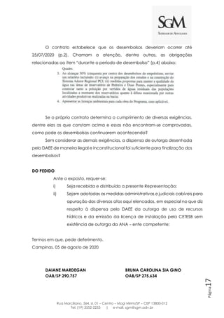 Rua Marciliano, 564, sl. 01 – Centro – Mogi Mirim/SP – CEP 13800-012
Tel: (19) 3552-2253 | e-mail: sgm@sgm.adv.br
Página17
O contrato estabelece que os desembolsos deveriam ocorrer até
25/07/2020 (p.2). Chamam a atenção, dentre outras, as obrigações
relacionadas ao item “durante o período de desembolso” (p.4) abaixo:
Se o próprio contrato determina o cumprimento de diversas exigências,
dentre elas as que constam acima e essas não encontram-se comprovadas,
como pode os desembolsos continuarem acontecendo?
Sem considerar as demais exigências, a dispensa de outorga desenhada
pelo DAEE de maneira ilegal e inconstitucional foi suficiente para finalização dos
desembolsos?
DO PEDIDO
Ante o exposto, requer-se:
i) Seja recebida e distribuída a presente Representação;
ii) Sejam adotadas as medidas administrativas e judiciais cabíveis para
apuração dos diversos atos aqui elencados, em especial no que diz
respeito à dispensa pelo DAEE da outorga de uso de recursos
hídricos e da emissão da licença de instalação pela CETESB sem
existência de outorga da ANA – ente competente;
Termos em que, pede deferimento.
Campinas, 05 de agosto de 2020
DAIANE MARDEGAN BRUNA CAROLINA SIA GINO
OAB/SP 290.757 OAB/SP 275.634
 