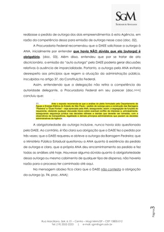 Rua Marciliano, 564, sl. 01 – Centro – Mogi Mirim/SP – CEP 13800-012
Tel: (19) 3552-2253 | e-mail: sgm@sgm.adv.br
Página3
realizasse o pedido de outorga dos dois empreendimentos à esta Agência, em
razão da competência dessa para emissão de outorga nesse caso (doc. 02).
A Procuradoria Federal recomendou que o DAEE solicitasse a outorga à
ANA, inicialmente por entender que havia NÃO dúvida que ela [outorga] é
obrigatória. (doc. 03). Além disso, entendeu que por se tratar de ato
discricionário, a emissão do “auto outorga” pelo DAEE poderia gerar discussões
relativas à ausência de imparcialidade. Portanto, a outorga pela ANA evitaria
desrespeito aos princípios que regem a atuação da administração pública,
insculpidos no artigo 37, da Constituição Federal.
Assim, entendendo que a delegação não retira a competência da
autoridade delegante, a Procuradoria Federal em seu parecer (doc.>>>)
concluiu que:
A obrigatoriedade da outorga inclusive, nunca havia sido questionada
pelo DAEE. Ao contrário, é tão clara sua obrigação que o DAEE fez o pedido por
três vezes; que o DAEE requereu e obteve a outorga da Barragem Pedreira; que
o Ministério Público Estadual questionou a ANA quanto à existência do pedido
de outorga e claro, que a própria ANA deu encaminhamento ao pedido e fez
todas as análises até hoje. Houvesse alguma dúvida quanto à obrigatoriedade
dessa outorga ou mesmo cabimento de qualquer tipo de dispensa, não haveria
razão para o processo ter caminhado até aqui.
Na mensagem abaixo fica claro que o DAEE não contesta a obrigação
da outorga (p. 94, proc. ANA):
 