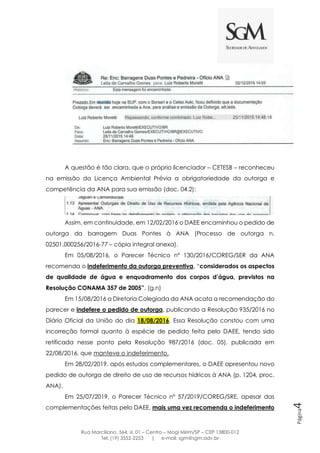 Rua Marciliano, 564, sl. 01 – Centro – Mogi Mirim/SP – CEP 13800-012
Tel: (19) 3552-2253 | e-mail: sgm@sgm.adv.br
Página4
A questão é tão clara, que o próprio licenciador – CETESB – reconheceu
na emissão da Licença Ambiental Prévia a obrigatoriedade da outorga e
competência da ANA para sua emissão (doc. 04.2):
Assim, em continuidade, em 12/02/2016 o DAEE encaminhou o pedido de
outorga da barragem Duas Pontes à ANA (Processo de outorga n.
02501.000256/2016-77 – cópia integral anexa).
Em 05/08/2016, o Parecer Técnico nº 130/2016/COREG/SER da ANA
recomenda o indeferimento da outorga preventiva, “considerados os aspectos
de qualidade de água e enquadramento dos corpos d’água, previstos na
Resolução CONAMA 357 de 2005”. (g.n)
Em 15/08/2016 a Diretoria Colegiada da ANA acata a recomendação do
parecer e indefere o pedido de outorga, publicando a Resolução 935/2016 no
Diário Oficial da União do dia 18/08/2016. Essa Resolução constou com uma
incorreção formal quanto à espécie de pedido feita pelo DAEE, tendo sido
retificada nesse ponto pela Resolução 987/2016 (doc. 05), publicada em
22/08/2016, que manteve o indeferimento.
Em 28/02/2019, após estudos complementares, o DAEE apresentou novo
pedido de outorga de direito de uso de recursos hídricos à ANA (p. 1204, proc.
ANA).
Em 25/07/2019, o Parecer Técnico nº 57/2019/COREG/SRE, apesar das
complementações feitas pelo DAEE, mais uma vez recomenda o indeferimento
 