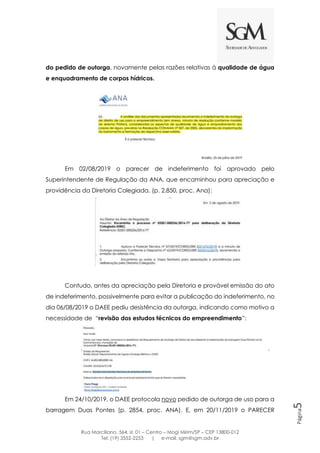 Rua Marciliano, 564, sl. 01 – Centro – Mogi Mirim/SP – CEP 13800-012
Tel: (19) 3552-2253 | e-mail: sgm@sgm.adv.br
Página5
do pedido de outorga, novamente pelas razões relativas à qualidade de água
e enquadramento de corpos hídricos.
Em 02/08/2019 o parecer de indeferimento foi aprovado pelo
Superintendente de Regulação da ANA, que encaminhou para apreciação e
providência da Diretoria Colegiada. (p. 2.850, proc. Ana):
Contudo, antes da apreciação pela Diretoria e provável emissão do ato
de indeferimento, possivelmente para evitar a publicação do indeferimento, no
dia 06/08/2019 o DAEE pediu desistência da outorga, indicando como motivo a
necessidade de “revisão dos estudos técnicos do empreendimento”:
Em 24/10/2019, o DAEE protocola novo pedido de outorga de uso para a
barragem Duas Pontes (p. 2854, proc. ANA). E, em 20/11/2019 o PARECER
 