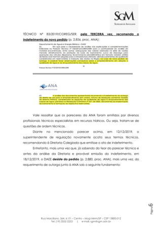Rua Marciliano, 564, sl. 01 – Centro – Mogi Mirim/SP – CEP 13800-012
Tel: (19) 3552-2253 | e-mail: sgm@sgm.adv.br
Página6
TÉCNICO Nº 83/2019/COREG/SER, pela TERCEIRA vez, recomenda o
indeferimento do novo pedido (p. 2.856, proc. ANA):
Vale ressaltar que os pareceres da ANA foram emitidos por diversos
profissionais técnicos especialistas em recursos hídricos. Ou seja, tratam-se de
questões de ordem técnicas.
Diante no mencionado parecer acima, em 12/12/2019, o
superintendente de regulação novamente acata seus termos técnicos,
recomendando à Diretoria Colegiada que emitisse o ato de indeferimento.
Entretanto, mais uma vez que, já sabendo do teor do parecer técnico e
antes da análise da Diretoria e provável emissão do indeferimento, em
18/12/2019, o DAEE desiste do pedido (p. 2.880, proc. ANA), mais uma vez, do
requerimento de outorga junto à ANA sob o seguinte fundamento:
 