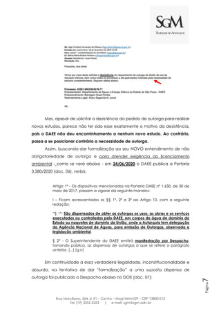 Rua Marciliano, 564, sl. 01 – Centro – Mogi Mirim/SP – CEP 13800-012
Tel: (19) 3552-2253 | e-mail: sgm@sgm.adv.br
Página7
Mas, apesar de solicitar a desistência do pedido de outorga para realizar
novos estudos, parece não ter sido esse exatamente o motivo da desistência,
pois o DAEE não deu encaminhamento a nenhum novo estudo. Ao contrário,
passa a se posicionar contrário a necessidade de outorga.
Assim, buscando dar formalização ao seu NOVO entendimento de não
obrigatoriedade de outorga e para atender exigência do licenciamento
ambiental - como se verá abaixo - em 24/06/2020 o DAEE publica a Portaria
3.280/2020 (doc. 06), verbis:
Artigo 1º - Os dispositivos mencionados na Portaria DAEE nº 1.630, de 30 de
maio de 2017, passam a vigorar da seguinte maneira:
I – Ficam acrescentados os §§ 1º, 2º e 3º ao Artigo 10, com a seguinte
redação:
“§ 1°- São dispensados de obter as outorgas os usos, as obras e os serviços
executados ou contratados pelo DAEE, em corpos de água de domínio do
Estado ou naqueles de domínio da União, onde a Autarquia tem delegação
da Agência Nacional de Águas, para emissão de Outorgas, observada a
legislação ambiental.
§ 2° - O Superintendente do DAEE emitirá manifestação por Despacho,
tornando pública, as dispensas de outorgas a que se refere o parágrafo
anterior. [...] (g.n)
Em continuidade a essa verdadeira ilegalidade, inconstitucionalidade e
absurdo, na tentativa de dar “formalização” a uma suposta dispensa de
outorga foi publicado o Despacho abaixo no DOE (doc. 07):
 