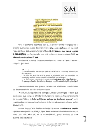 Rua Marciliano, 564, sl. 01 – Centro – Mogi Mirim/SP – CEP 13800-012
Tel: (19) 3552-2253 | e-mail: sgm@sgm.adv.br
Página8
Ora, se conforme apontado pelo DAEE ele não emite outorgas para si
próprio, qual seria a lógica de simplesmente dispensar a outorga, em especial,
nesse contexto da barragem Amparo? Não há dúvidas que este caso a outorga
é OBRIGATÓRIA, conforme explanado acima, tanto o é que o próprio DAEE fez
três pedidos de outorga à ANA.
Ademais, as hipóteses de dispensa estão tratadas na Lei 9.433/97, em seu
artigo 12, §1º, verbis.
Art. 12 [...]
§ 1º Independem de outorga pelo Poder Público, conforme definido em
regulamento:
I - o uso de recursos hídricos para a satisfação das necessidades de
pequenos núcleos populacionais, distribuídos no meio rural;
II - as derivações, captações e lançamentos considerados insignificantes;
III - as acumulações de volumes de água consideradas insignificantes. (g.n)
A lei é taxativa nos usos que são dispensados. E nenhuma das hipóteses
de dispensa remete ao caso ora vivenciado!
A Lei 9.433/97 regulamenta o artigo 21, XIX da Constituição Federal, que
estabelece que compete à União “instituir sistema nacional de gerenciamento
de recursos hídricos e definir critérios de outorga de direitos de seu uso” (g.n),
respeitando a competência privativa da União para legislar sobre águas (artigo
22 da CF/88).
Apesar disso, o DAEE simplesmente decidiu inovar, para interesse próprio,
hipótese de dispensa de outorga, após ter recebido um indeferimento formal e
mais DUAS RECOMENDAÇÕES DE INDEFERIMENTO pelos técnicos da ANA
quanto à essa outorga.
 
