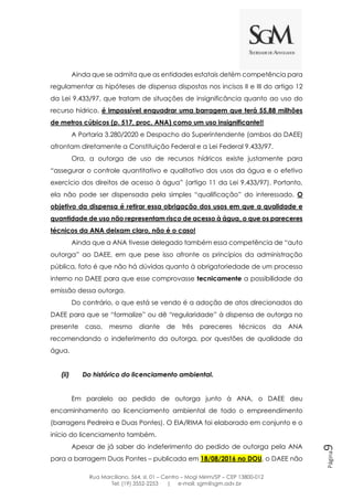 Rua Marciliano, 564, sl. 01 – Centro – Mogi Mirim/SP – CEP 13800-012
Tel: (19) 3552-2253 | e-mail: sgm@sgm.adv.br
Página9
Ainda que se admita que as entidades estatais detém competência para
regulamentar as hipóteses de dispensa dispostas nos incisos II e III do artigo 12
da Lei 9.433/97, que tratam de situações de insignificância quanto ao uso do
recurso hídrico, é impossível enquadrar uma barragem que terá 55,88 milhões
de metros cúbicos (p. 517, proc. ANA) como um uso insignificante!!
A Portaria 3.280/2020 e Despacho do Superintendente (ambos do DAEE)
afrontam diretamente a Constituição Federal e a Lei Federal 9.433/97.
Ora, a outorga de uso de recursos hídricos existe justamente para
“assegurar o controle quantitativo e qualitativo dos usos da água e o efetivo
exercício dos direitos de acesso à água” (artigo 11 da Lei 9.433/97). Portanto,
ela não pode ser dispensada pela simples “qualificação” do interessado. O
objetivo da dispensa é retirar essa obrigação dos usos em que a qualidade e
quantidade de uso não representam risco de acesso à água, o que os pareceres
técnicos da ANA deixam claro, não é o caso!
Ainda que a ANA tivesse delegado também essa competência de “auto
outorga” ao DAEE, em que pese isso afronte os princípios da administração
pública, fato é que não há dúvidas quanto à obrigatoriedade de um processo
interno no DAEE para que esse comprovasse tecnicamente a possibilidade da
emissão dessa outorga.
Do contrário, o que está se vendo é a adoção de atos direcionados do
DAEE para que se “formalize” ou dê “regularidade” à dispensa de outorga no
presente caso, mesmo diante de três pareceres técnicos da ANA
recomendando o indeferimento da outorga, por questões de qualidade da
água.
(ii) Do histórico do licenciamento ambiental.
Em paralelo ao pedido de outorga junto à ANA, o DAEE deu
encaminhamento ao licenciamento ambiental de todo o empreendimento
(barragens Pedreira e Duas Pontes). O EIA/RIMA foi elaborado em conjunto e o
início do licenciamento também.
Apesar de já saber do indeferimento do pedido de outorga pela ANA
para a barragem Duas Pontes – publicada em 18/08/2016 no DOU, o DAEE não
 