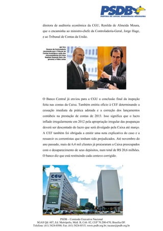 diretora de auditoria econômica da CGU, Renilda de Almeida Moura,
que o encaminha ao ministro-chefe da Controladoria-Geral, Jorge Hage,
e ao Tribunal de Contas da União.

O Banco Central já enviou para a CGU a conclusão final da inspeção
feita nas contas da Caixa. Também emitiu ofício à CEF determinando a
cessação imediata da prática adotada e a correção dos lançamentos
contábeis na prestação de contas de 2013. Isso significa que o lucro
inflado irregularmente em 2012 pela apropriação irregular das poupanças
deverá ser descontado do lucro que será divulgado pela Caixa até março.
A CEF também foi obrigada a emitir uma nota explicativa do caso e a
ressarcir os correntistas que tenham sido prejudicados. Até novembro do
ano passado, mais de 6,4 mil clientes já procuraram a Caixa preocupados
com o desaparecimento de seus depósitos, num total de R$ 20,6 milhões.
O banco diz que está restituindo cada centavo corrigido.

PSDB – Comissão Executiva Nacional
SGAS Qd. 607, Ed. Metrópolis, Mód. B, Cob. 02, CEP 70.200-670, Brasília-DF.
Telefone: (61) 3424-0500; Fax: (61) 3424-0515; www.psdb.org.br; tucano@psdb.org.br

 