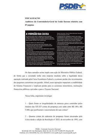FISCALIZAÇÃO
Auditores da Controladoria-Geral da União fizeram relatório com
87 páginas

Os fatos narrados acima impõe uma ação do Ministério Público Federal,
de forma que a sociedade tenha uma resposta imediata sobre a legalidade dessa
operação realizada pela Caixa Econômica Federal e eventuais perdas dos investimentos
dos pequenos correntistas em questão. Afinal, essas operações impactam a credibilidade
do Sistema Financeiro e implicam perdas para os acionistas minoritários, instituições
financeiras públicas e privadas e para o Tesouro Nacional.

Nessa linha, importante investigar:

1 – Quais foram as irregularidades de natureza grave cometidas pelos
titulares das 525.527 contas de poupança com saldo entre R$ 100 e R$
5.000, que justificaram o encerramento de suas contas?
2 – Quantas contas de caderneta de poupança foram encerradas pela
Caixa desde a edição da Resolução nº 2025, de novembro de 1993, com

PSDB – Comissão Executiva Nacional
SGAS Qd. 607, Ed. Metrópolis, Mód. B, Cob. 02, CEP 70.200-670, Brasília-DF.
Telefone: (61) 3424-0500; Fax: (61) 3424-0515; www.psdb.org.br; tucano@psdb.org.br

 