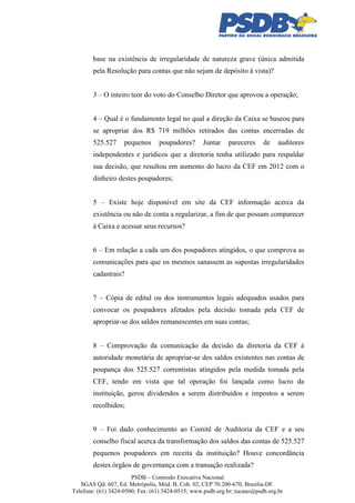 base na existência de irregularidade de natureza grave (única admitida
pela Resolução para contas que não sejam de depósito à vista)?
3 – O inteiro teor do voto do Conselho Diretor que aprovou a operação;
4 – Qual é o fundamento legal no qual a direção da Caixa se baseou para
se apropriar dos R$ 719 milhões retirados das contas encerradas de
525.527

pequenos

poupadores?

Juntar

pareceres

de

auditores

independentes e jurídicos que a diretoria tenha utilizado para respaldar
sua decisão, que resultou em aumento do lucro da CEF em 2012 com o
dinheiro destes poupadores;
5 – Existe hoje disponível em site da CEF informação acerca da
existência ou não de conta a regularizar, a fim de que possam comparecer
à Caixa e acessar seus recursos?
6 – Em relação a cada um dos poupadores atingidos, o que comprova as
comunicações para que os mesmos sanassem as supostas irregularidades
cadastrais?
7 – Cópia de edital ou dos instrumentos legais adequados usados para
convocar os poupadores afetados pela decisão tomada pela CEF de
apropriar-se dos saldos remanescentes em suas contas;
8 – Comprovação da comunicação da decisão da diretoria da CEF à
autoridade monetária de apropriar-se dos saldos existentes nas contas de
poupança dos 525.527 correntistas atingidos pela medida tomada pela
CEF, tendo em vista que tal operação foi lançada como lucro da
instituição, gerou dividendos a serem distribuídos e impostos a serem
recolhidos;
9 – Foi dado conhecimento ao Comitê de Auditoria da CEF e a seu
conselho fiscal acerca da transformação dos saldos das contas de 525.527
pequenos poupadores em receita da instituição? Houve concordância
destes órgãos de governança com a transação realizada?
PSDB – Comissão Executiva Nacional
SGAS Qd. 607, Ed. Metrópolis, Mód. B, Cob. 02, CEP 70.200-670, Brasília-DF.
Telefone: (61) 3424-0500; Fax: (61) 3424-0515; www.psdb.org.br; tucano@psdb.org.br

 