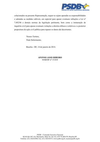 colacionados na presente Representação, requer-se sejam apuradas as responsabilidades
e adotadas as medidas cabíveis, em especial para apurar eventuais infrações a Lei nº
7.492/86 e demais normas da legislação pertinente, bem como a instauração de
inquérito civil para apurar eventuais violações a direitos difusos e coletivos e a posterior
propositura de ação civil pública para reparar os danos daí decorrentes.

Nesses Termos,
Pede Deferimento.

Brasília - DF, 14 de janeiro de 2014.

AFONSO ASSIS RIBEIRO
OAB/DF nº 15.010

PSDB – Comissão Executiva Nacional
SGAS Qd. 607, Ed. Metrópolis, Mód. B, Cob. 02, CEP 70.200-670, Brasília-DF.
Telefone: (61) 3424-0500; Fax: (61) 3424-0515; www.psdb.org.br; tucano@psdb.org.br

 