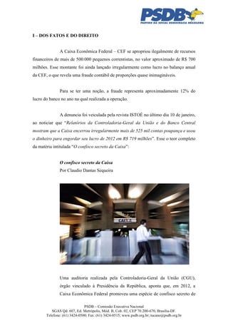 I – DOS FATOS E DO DIREITO
A Caixa Econômica Federal – CEF se apropriou ilegalmente de recursos
financeiros de mais de 500.000 pequenos correntistas, no valor aproximado de R$ 700
milhões. Esse montante foi ainda lançado irregularmente como lucro no balanço anual
da CEF, o que revela uma fraude contábil de proporções quase inimagináveis.

Para se ter uma noção, a fraude representa aproximadamente 12% do
lucro do banco no ano na qual realizada a operação.

A denuncia foi veiculada pela revista ISTOÉ no último dia 10 de janeiro,
ao noticiar que “Relatórios da Controladoria-Geral da União e do Banco Central
mostram que a Caixa encerrou irregularmente mais de 525 mil contas poupança e usou
o dinheiro para engordar seu lucro de 2012 em R$ 719 milhões”. Esse o teor completo
da matéria intitulada “O confisco secreto da Caixa”:

O confisco secreto da Caixa
Por Claudio Dantas Sequeira

Uma auditoria realizada pela Controladoria-Geral da União (CGU),
órgão vinculado à Presidência da República, aponta que, em 2012, a
Caixa Econômica Federal promoveu uma espécie de confisco secreto de
PSDB – Comissão Executiva Nacional
SGAS Qd. 607, Ed. Metrópolis, Mód. B, Cob. 02, CEP 70.200-670, Brasília-DF.
Telefone: (61) 3424-0500; Fax: (61) 3424-0515; www.psdb.org.br; tucano@psdb.org.br

 