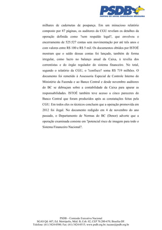 milhares de cadernetas de poupança. Em um minucioso relatório
composto por 87 páginas, os auditores da CGU revelam os detalhes da
operação definida como ?sem respaldo legal?, que envolveu o
encerramento de 525.527 contas sem movimentação por até três anos e
com valores entre R$ 100 e R$ 5 mil. Os documentos obtidos por ISTOÉ
mostram que o saldo dessas contas foi lançado, também de forma
irregular, como lucro no balanço anual da Caixa, à revelia dos
correntistas e do órgão regulador do sistema financeiro. No total,
segundo o relatório da CGU, o ?confisco? soma R$ 719 milhões. O
documento foi remetido à Assessoria Especial de Controle Interno do
Ministério da Fazenda e ao Banco Central e desde novembro auditores
do BC se debruçam sobre a contabilidade da Caixa para apurar as
responsabilidades. ISTOÉ também teve acesso a cinco pareceres do
Banco Central que foram produzidos após as constatações feitas pela
CGU. Em todos eles os técnicos concluem que a operação promovida em
2012 foi ilegal. No documento redigido em 4 de novembro do ano
passado, o Departamento de Normas do BC (Denor) adverte que a
operação examinada consiste em ?potencial risco de imagem para todo o
Sistema Financeiro Nacional?.

PSDB – Comissão Executiva Nacional
SGAS Qd. 607, Ed. Metrópolis, Mód. B, Cob. 02, CEP 70.200-670, Brasília-DF.
Telefone: (61) 3424-0500; Fax: (61) 3424-0515; www.psdb.org.br; tucano@psdb.org.br

 