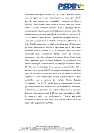 Nos cálculos feitos pelos auditores da CGU, os R$ 719 milhões obtidos
com essa espécie de confisco representaram nada menos que 12% do
lucro do banco naquele ano, engordando o pagamento de bônus a
acionistas. ?Essa é uma forma de turbinar o lucro do banco, mas é crime
contra o Sistema Financeiro Nacional?, disse à reportagem um dos
auditores que investigam a operação. O dado que despertou a atenção dos
auditores em uma rotineira prestação de contas foi um crescimento de
195% na rubrica ?Outras Receitas Operacionais? em apenas um ano. A
Caixa, então, foi convocada a detalhar a contabilidade, identificando as
fontes de todos os recursos. No relatório, os técnicos da CGU registram
que houve resistência em fornecer as explicações, mas a CEF acabou
mostrando todas as planilhas. A CGU descobriu, então, que foram
selecionadas

para

encerramento

525.527

contas

de

poupança,

praticamente todas elas pertencentes a pessoas físicas. Essas contas
foram escolhidas a partir do saldo e do período em que permaneceram
sem movimentação. Foram encerradas as poupanças com saldos de até
R$ 100 e sem movimentação havia mais de um ano; até R$ 1 mil e
inativas por dois anos; e até R$ 5 mil sem movimento por três anos. Essa
rotina foi implantada em janeiro e finalizada em agosto. Ao final do
semestre, os valores remanescentes na conta ?Credores Diversos? eram
transferidos

para

a

subconta

de

resultado

?Outras

Receitas

Operacionais?. Para a CGU, não há lei ou regulamento que determine
que o saldo de uma conta encerrada deva ser incorporado ao resultado e,
posteriormente, ao patrimônio de um banco. Além disso, a legislação
determina o prazo prescricional de 25 anos para a devolução dos saldos
de contas encerradas, com recolhimento ao Tesouro. Não sendo
reclamados ao final de mais cinco anos, podem somente então ser
incorporados ao patrimônio da União.

PSDB – Comissão Executiva Nacional
SGAS Qd. 607, Ed. Metrópolis, Mód. B, Cob. 02, CEP 70.200-670, Brasília-DF.
Telefone: (61) 3424-0500; Fax: (61) 3424-0515; www.psdb.org.br; tucano@psdb.org.br

 