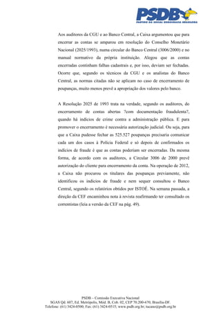 Aos auditores da CGU e ao Banco Central, a Caixa argumentou que para
encerrar as contas se amparou em resolução do Conselho Monetário
Nacional (2025/1993), numa circular do Banco Central (3006/2000) e no
manual normativo da própria instituição. Alegou que as contas
encerradas continham falhas cadastrais e, por isso, deviam ser fechadas.
Ocorre que, segundo os técnicos da CGU e os analistas do Banco
Central, as normas citadas não se aplicam no caso de encerramento de
poupanças, muito menos prevê a apropriação dos valores pelo banco.

A Resolução 2025 de 1993 trata na verdade, segundo os auditores, do
encerramento de contas abertas ?com documentação fraudulenta?,
quando há indícios de crime contra a administração pública. E para
promover o encerramento é necessária autorização judicial. Ou seja, para
que a Caixa pudesse fechar as 525.527 poupanças precisaria comunicar
cada um dos casos à Polícia Federal e só depois de confirmados os
indícios de fraude é que as contas poderiam ser encerradas. Da mesma
forma, de acordo com os auditores, a Circular 3006 de 2000 prevê
autorização do cliente para encerramento da conta. Na operação de 2012,
a Caixa não procurou os titulares das poupanças previamente, não
identificou os indícios de fraude e nem sequer consultou o Banco
Central, segundo os relatórios obtidos por ISTOÉ. Na semana passada, a
direção da CEF encaminhou nota à revista reafirmando ter consultado os
correntistas (leia a versão da CEF na pág. 49).

PSDB – Comissão Executiva Nacional
SGAS Qd. 607, Ed. Metrópolis, Mód. B, Cob. 02, CEP 70.200-670, Brasília-DF.
Telefone: (61) 3424-0500; Fax: (61) 3424-0515; www.psdb.org.br; tucano@psdb.org.br

 