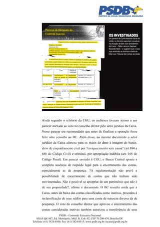 Ainda segundo o relatório da CGU, os auditores tiveram acesso a um
parecer anexado ao voto no conselho diretor pelo setor jurídico da Caixa.
Nesse parecer era recomendado que antes de finalizar a operação fosse
feita uma consulta ao BC. Além disso, no mesmo documento o setor
jurídico da Caixa alertava para os riscos de dano à imagem do banco,
além de enquadramento civil por ?enriquecimento sem causa? (art.884 a
886 do Código Civil) e criminal, por apropriação indébita (art. 168 do
Código Penal). Em parecer enviado à CGU, o Banco Central aponta a
completa ausência de respaldo legal para o encerramento das contas,
especialmente as de poupança. ?A regulamentação não prevê a
possibilidade de encerramento de contas que não tenham sido
movimentadas. Não é possível se apropriar de um patrimônio que não é
de sua propriedade?, afirma o documento. O BC ressalta ainda que a
Caixa, antes da baixa das contas classificadas como inativas, procedeu à
reclassificação de seus saldos para uma conta de natureza diversa da de
poupança. O voto do conselho diretor que aprovou o encerramento das
contas consideradas inativas também autorizou a transferência de seus
PSDB – Comissão Executiva Nacional
SGAS Qd. 607, Ed. Metrópolis, Mód. B, Cob. 02, CEP 70.200-670, Brasília-DF.
Telefone: (61) 3424-0500; Fax: (61) 3424-0515; www.psdb.org.br; tucano@psdb.org.br

 