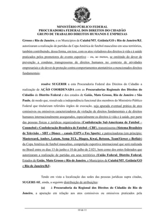 MINISTÉRIO PÚBLICO FEDERAL
PROCURADORIA FEDERAL DOS DIREITOS DO CIDADÃO
GRUPO DE TRABALHO DIREITOS HUMANOS E EMPRESAS
_________________________________________________________________________________________
10 de 11
Grosso e Rio de Janeiro, e os Municípios de Cuiabá/MT, Goiânia/GO e Rio de Janeiro/RJ,
autorizaram a realização de partidas da Copa América de futebol masculino em seus territórios,
também contribuindo, dessa forma, em tese, com os atos violadores dos direitos à vida e à saúde
praticados pelos promotores do evento esportivo – ou, ao menos, se omitindo do dever de
prevenção a condutas transgressoras de direitos humanos no contexto de atividades
empresariais e do dever de proteção contra comportamentos atentatórios a mencionados direitos
fundamentais;
resolve SUGERIR a esta Procuradoria Federal dos Direitos do Cidadão a
realização de AÇÃO COORDENADA com as Procuradorias Regionais dos Direitos do
Cidadão do Distrito Federal e dos estados de Goiás, Mato Grosso, Rio de Janeiro e São
Paulo, de modo que, ressalvada a independência funcional dos membros do Ministério Público
Federal que titularizam referidos órgãos de execução, seja apurada eventual prática de atos
comissivos ou omissivos caracterizadores de violação de direitos fundamentais e de direitos
humanos internacionalmente assegurados, especialmente os direitos à vida e à saúde, por parte
das pessoas físicas e jurídicas organizadoras (Confederação Sul-Americana de Futebol –
Conmebol e Confederação Brasileira de Futebol - CBF), transmissoras (Sistema Brasileiro
de Televisão – SBT e Disney – canais ESPN e Fox Sports) e patrocinadoras (em princípio:
Mastercard, Ambev, Latam, Semp TCL, Diageo, Kwai, Betsson, TeamViewer e Betfair)
da Copa América de futebol masculino, competição esportiva internacional que será realizada
no Brasil entre os dias 13 de junho e 10 de julho de 2.021, bem como dos entes federados que
autorizaram a realização de partidas em seus territórios (União Federal, Distrito Federal,
Estados de Goiás, Mato Grosso e Rio de Janeiro, e Municípios de Cuiabá/MT, Goiânia/GO
e Rio de Janeiro/RJ).
Tendo em vista a localização das sedes das pessoas jurídicas supra citadas,
SUGERE-SE, ainda, a seguinte distribuição de atribuições:
(a) à Procuradoria da Regional dos Direitos do Cidadão do Rio de
Janeiro, a apuração em relação aos atos comissivos ou omissivos praticados pela
 