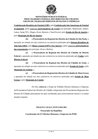 MINISTÉRIO PÚBLICO FEDERAL
PROCURADORIA FEDERAL DOS DIREITOS DO CIDADÃO
GRUPO DE TRABALHO DIREITOS HUMANOS E EMPRESAS
_________________________________________________________________________________________
11 de 11
Confederação Brasileira de Futebol (CBF), pela Confederação Sul-Americana de Futebol
(Conmebol), pelas empresas patrocinadoras do evento (em princípio: Mastercard, Ambev,
Latam, Semp TCL, Diageo, Kwai, Betsson e TeamViewer), pelo Estado do Rio de Janeiro e
pelo Município do Rio de Janeiro;
(b) à Procuradoria da Regional dos Direitos do Cidadão de São Paulo, a
apuração em relação aos atos comissivos ou omissivos praticados pelo Sistema Brasileiro de
Televisão (SBT), pela Disney (canais ESPN e Fox Sports) e pelas empresas patrocinadoras
das transmissões (em princípio: Kwai e Betfair);
(c) à Procuradoria da Regional dos Direitos do Cidadão do Distrito
Federal, a apuração em relação aos atos comissivos ou omissivos praticados pela União e pelo
Distrito Federal;
(d) à Procuradoria da Regional dos Direitos do Cidadão de Goiás, a
apuração em relação aos atos comissivos ou omissivos praticados pelo Estado de Goiás e pelo
Município de Goiânia; e
(e) à Procuradoria da Regional dos Direitos do Cidadão de Mato Grosso,
a apuração em relação aos atos comissivos ou omissivos praticados pelo Estado de Mato
Grosso e pelo Município de Cuiabá.
Por fim, coloca-se o Grupo de Trabalho Direitos Humanos e Empresas
da Procuradoria Federal dos Direitos do Cidadão à disposição das Procuradorias Regionais dos
Direitos do Cidadão participantes da ação coordenada, para assessoramento técnico e eventual
atuação conjunta.
THALES CAVALCANTI COELHO
Procurador da República
Coordenador do GT Direitos Humanos e Empresas da PFDC
 