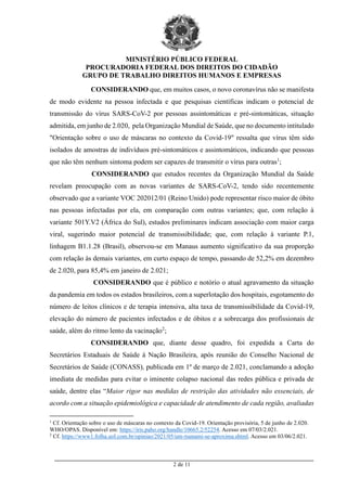 MINISTÉRIO PÚBLICO FEDERAL
PROCURADORIA FEDERAL DOS DIREITOS DO CIDADÃO
GRUPO DE TRABALHO DIREITOS HUMANOS E EMPRESAS
_________________________________________________________________________________________
2 de 11
CONSIDERANDO que, em muitos casos, o novo coronavírus não se manifesta
de modo evidente na pessoa infectada e que pesquisas científicas indicam o potencial de
transmissão do vírus SARS-CoV-2 por pessoas assintomáticas e pré-sintomáticas, situação
admitida, em junho de 2.020, pela Organização Mundial de Saúde, que no documento intitulado
"Orientação sobre o uso de máscaras no contexto da Covid-19" ressalta que vírus têm sido
isolados de amostras de indivíduos pré-sintomáticos e assintomáticos, indicando que pessoas
que não têm nenhum sintoma podem ser capazes de transmitir o vírus para outras1
;
CONSIDERANDO que estudos recentes da Organização Mundial da Saúde
revelam preocupação com as novas variantes de SARS-CoV-2, tendo sido recentemente
observado que a variante VOC 202012/01 (Reino Unido) pode representar risco maior de óbito
nas pessoas infectadas por ela, em comparação com outras variantes; que, com relação à
variante 501Y.V2 (África do Sul), estudos preliminares indicam associação com maior carga
viral, sugerindo maior potencial de transmissibilidade; que, com relação à variante P.1,
linhagem B1.1.28 (Brasil), observou-se em Manaus aumento significativo da sua proporção
com relação às demais variantes, em curto espaço de tempo, passando de 52,2% em dezembro
de 2.020, para 85,4% em janeiro de 2.021;
CONSIDERANDO que é público e notório o atual agravamento da situação
da pandemia em todos os estados brasileiros, com a superlotação dos hospitais, esgotamento do
número de leitos clínicos e de terapia intensiva, alta taxa de transmissibilidade da Covid-19,
elevação do número de pacientes infectados e de óbitos e a sobrecarga dos profissionais de
saúde, além do ritmo lento da vacinação2
;
CONSIDERANDO que, diante desse quadro, foi expedida a Carta do
Secretários Estaduais de Saúde à Nação Brasileira, após reunião do Conselho Nacional de
Secretários de Saúde (CONASS), publicada em 1º de março de 2.021, conclamando a adoção
imediata de medidas para evitar o iminente colapso nacional das redes pública e privada de
saúde, dentre elas “Maior rigor nas medidas de restrição das atividades não essenciais, de
acordo com a situação epidemiológica e capacidade de atendimento de cada região, avaliadas
1
Cf. Orientação sobre o uso de máscaras no contexto da Covid-19. Orientação provisória, 5 de junho de 2.020.
WHO/OPAS. Disponível em: https://iris.paho.org/handle/10665.2/52254. Acesso em 07/03/2.021.
2
Cf. https://www1.folha.uol.com.br/opiniao/2021/05/um-tsunami-se-aproxima.shtml. Acesso em 03/06/2.021.
 