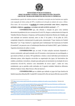 MINISTÉRIO PÚBLICO FEDERAL
PROCURADORIA FEDERAL DOS DIREITOS DO CIDADÃO
GRUPO DE TRABALHO DIREITOS HUMANOS E EMPRESAS
_________________________________________________________________________________________
3 de 11
semanalmente a partir de critérios técnicos, incluindo a restrição em nível máximo nas regiões
com ocupação de leitos acima de 85% e tendência de elevação no número de casos e óbitos.
Para tanto, são necessárias: A proibição de eventos presenciais como shows, congressos,
atividades religiosas, esportivas e correlatas em todo território nacional (...)”3
;
CONSIDERANDO que, não obstante a situação de grave crise sanitária
decorrente da pandemia do novo coronavírus (Covid-19), chegou a conhecimento do Grupo de
Trabalho Direitos Humanos e Empresas, da Procuradoria Federal dos Direitos do Cidadão, que
será realizado em território nacional, entre os dias 13 de junho e 10 de julho de 2.021,
competição desportiva internacional de grade porte, denominado “Copa América de Futebol
Masculino” (ou “Copa América”), organizado pela Confederação Sul-Americana de Futebol
(Conmebol)4
, em parceria com a Confederação Brasileira de Futebol (CBF)5
, após Colômbia e
Argentina desistirem de sediar o evento;
CONSIDERANDO que, no total, 10 (dez) seleções nacionais disputarão o
torneio continental, cada qual contando com 65 (sessenta e cinco) pessoas em sua delegação, o
que atrairá ao Brasil, ao menos, 585 (quinhentas e oitenta e cinco) indivíduos provenientes de
diferentes países, além daqueles envolvidos na organização dos jogos, de funcionários dos
estádios, jornalistas e torcedores, situação que pode gerar um incremento na circulação do novo
coronavírus (Covid-19), inclusive com intercâmbio de novas cepas 6
, tendo em vista,
notadamente, que as partidas serão realizadas em 4 (quatro) unidades federativas diferentes
(Distrito Federal, Goiás, Mato Grosso e Rio de Janeiro)7
;
CONSIDERANDO que as cidades que sediarão os jogos da Copa América de
futebol masculino (Brasília/DF, Cuiabá/MT, Goiânia/GO e Rio de Janeiro/RJ) têm mais de 80%
3
Cf. https://www.conass.org.br/carta-dos-secretarios-estaduais-de-saude-a-nacao-brasileira/. Accesso em:
03/06/2.021.
4
Cf. https://www.uol.com.br/esporte/futebol/ultimas-noticias/2021/06/01/governo-bolsonaro-confirma-copa-
america-no-brasil-e-anuncia-sedes.htm. Acesso em: 03/06/2.021.
5
Cf. https://www.uol.com.br/esporte/futebol/ultimas-noticias/2021/06/01/em-dia-crucial-cbf-tenta-montar-pares-
de-sedes-para-grupos-da-copa-america.htm. Acesso em: 03/06/2.021.
6
Cf. https://www.uol.com.br/esporte/futebol/ultimas-noticias/2021/06/02/copa-america-traz-mais-riscos-a-
pandemia-que-outras-competicoes-no-brasil.htm. Acesso em 03/06/2.021.
7
Cf. https://www.uol.com.br/esporte/futebol/ultimas-noticias/2021/06/01/governo-bolsonaro-confirma-copa-
america-no-brasil-e-anuncia-sedes.htm. Acesso em 03/06/2.021.
 