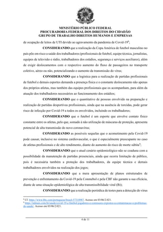 MINISTÉRIO PÚBLICO FEDERAL
PROCURADORIA FEDERAL DOS DIREITOS DO CIDADÃO
GRUPO DE TRABALHO DIREITOS HUMANOS E EMPRESAS
_________________________________________________________________________________________
4 de 11
de ocupação de leitos de UTI devido ao agravamento da pandemia de Covid-198
;
CONSIDERANDO que a realização da Copa América de futebol masculino no
país põe em risco a saúde dos trabalhadores (profissionais de futebol, equipe técnica, jornalistas,
equipes de televisão e rádio, trabalhadores dos estádios, segurança e serviços auxiliares), além
de exigir deslocamentos com o respectivo aumento do fluxo de passageiros no transporte
coletivo, aéreo ou não, potencializando o aumento da transmissão do vírus;
CONSIDERANDO que a logística para a realização de partidas profissionais
de futebol e demais esportes demanda a presença física e o constante deslocamento não apenas
dos próprios atletas, mas também das equipes profissionais que os acompanham, para além da
atuação dos trabalhadores necessários ao funcionamento dos estádios;
CONSIDERANDO que o quantitativo de pessoas envolvido na preparação e
realização de partidas desportivas profissionais, ainda que na ausência de torcidas, pode gerar
risco de infecção por Covid-19 a todos os envolvidos, incluindo os trabalhadores;
CONSIDERANDO que o futebol é um esporte que envolve contato físico
constante entre os atletas, pelo que, somado à não utilização de máscaras de proteção, apresenta
potencial de alta transmissão do novo coronavírus;
CONSIDERANDO as possíveis sequelas que o acometimento pela Covid-19
pode causar, inclusive no sistema cardiovascular, o que é especialmente preocupante no caso
de atletas profissionais e de alto rendimento, diante do aumento do risco de morte súbita9
;
CONSIDERANDO que o atual cenário epidemiológico não se coaduna com a
possibilidade da manutenção de partidas presenciais, ainda que ocorra limitação de público,
pois é necessária também a proteção dos trabalhadores, da equipe técnica e demais
trabalhadores envolvidos na realização dos jogos;
CONSIDERANDO que a mera apresentação de planos estruturados de
prevenção e enfrentamento da Covid-19 pela Conmebol e pela CBF não garante a sua eficácia,
diante de uma situação epidemiológica de alta transmissibilidade viral (Rt);
CONSIDERANDO que a realização periódica de testes para a detecção do vírus
8
Cf. https://www.bbc.com/portuguese/brasil-57310987. Acesso em 03/06/2.021.
9
https://ndmais.com.br/saude/covid-19-e-futebol-jogadores-e-comissoes-expostos-a-contaminacao-e-problemas-
de-saude/. Acesso em 03/06/2.021.
 