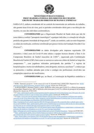 MINISTÉRIO PÚBLICO FEDERAL
PROCURADORIA FEDERAL DOS DIREITOS DO CIDADÃO
GRUPO DE TRABALHO DIREITOS HUMANOS E EMPRESAS
_________________________________________________________________________________________
5 de 11
SARS-CoV-2, embora considerada útil no controle da transmissão em ambientes de trabalho,
não garante áreas livres do vírus, pois os períodos considerados ideais para a sua detecção são
incertos, no caso dos indivíduos assintomáticos;
CONSIDERANDO que a Organização Mundial da Saúde alerta que não há
testes hábeis a conferir "passaporte imunológico" a qualquer indivíduo, e a situação de infecção
pretérita não garante imunidade de longo prazo10
, sendo, ao contrário, cada vez mais frequentes
os relatos de reinfecção, conforme corroborado por parecer técnico da Fundação Oswaldo Cruz
(Fiocruz)11
;
CONSIDERANDO os dados divulgados pela imprensa registrando 320
(trezentos e vinte) casos de Covid-19 entre atletas e equipes técnicas durante a Série A do
Campeonato Brasileiro de futebol masculino de 2.020 12
, organizado pela Confederação
Brasileira de Futebol (CBF), bem como os sucessivos surtos nos clubes de futebol ao longo dos
campeonatos 13
, com jogadores infectados participando das partidas 14
e registro de
hospitalizações e mortes de trabalhadores, entre dirigentes, técnicos e auxiliares15
, a indicar que
os protocolos e medidas adotadas para evitar o contágio dos profissionais envolvidos nas
competições esportivas são insuficientes;
CONSIDERANDO que, no Brasil, a Constituição da República estabelece a
10
WHO. “Immunity passports” in the context of Covid-19. Scientific brief. 24/04/2.020. Disponível em: WHO-
2019-nCoV-Sci_Brief-Immunity_passport-2020.1-eng.pdf. Acesso em: 07/03/2.021.
11
ALBUQUERQUE, Hermano Castros e outros. Reflexões sobre testes para Covid-19 e o dilema do passaporte
da imunidade. Disponível em: ARCA: Reflexões sobre testes para Covid-19 e o dilema do passaporte da imunidade
(fiocruz.br). Acesso em: 07/03/2.021.
12
Cf. https://globoesporte.globo.com/programas/esporte-espetacular/noticia/brasileirao-tem-320-casos-de-covid-
19-entre-atletas-e-tecnicos-veja-os-times-mais-afetados.ghtml. Acesso em: 03/06/2.021.
13
Cf. https://www.uol.com.br/esporte/futebol/ultimas-noticias/2021/03/06/corinthians-confirma-mais-quatro-
casos-de-covid-19-no-elenco.htm; https://tntsports.com.br/futebolbrasileiro/Fortaleza-tem-12-novos-casos-de-
Covid-19-e-tera-desfalques-no-Brasileiro-20210104-0002.html;
https://tvjornal.ne10.uol.com.br/esportes/2021/02/28/jogo-entre-joinville-e-marcilio-dias-e-adiado-apos-surto-
de-covid19-204928; https://globoesporte.globo.com/sc/futebol/times/avai/noticia/valdivia-do-avai-deixa-partida-
no-intervalo-ao-ser-comunicado-que-testou-positivo-para-covid-19.ghtml;
https://brasil.elpais.com/esportes/2021-03-04/futebol-ignora-auge-da-pandemia-e-campeonatos-continuam-sob-
protestos-de-medicos-e-treinadores-a-covid-19-e-um-rival-que-mata.html;
https://tribunapr.uol.com.br/esportes/cristian-toledo/surto-covid-19-futebol-brasileiro/. Acesso em 03/06/2.021.
14
https://globoesporte.globo.com/sc/futebol/times/avai/noticia/valdivia-do-avai-deixa-partida-no-intervalo-ao-
ser-comunicado-que-testou-positivo-para-covid-19.ghtml. Acesso em: 03/06/2.021.
15
https://brasil.elpais.com/esportes/2021-03-04/futebol-ignora-auge-da-pandemia-e-campeonatos-continuam-
sob-protestos-de-medicos-e-treinadores-a-covid-19-e-um-rival-que-mata.html. Acesso em: 03/06/2.021.
 