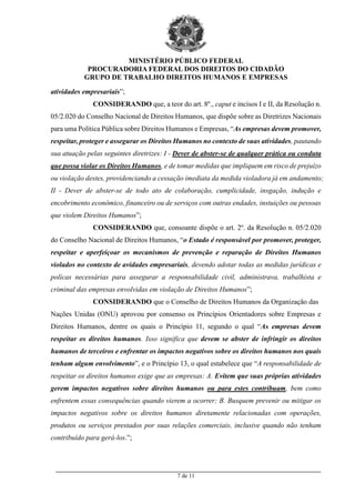 MINISTÉRIO PÚBLICO FEDERAL
PROCURADORIA FEDERAL DOS DIREITOS DO CIDADÃO
GRUPO DE TRABALHO DIREITOS HUMANOS E EMPRESAS
_________________________________________________________________________________________
7 de 11
atividades empresariais”;
CONSIDERANDO que, a teor do art. 8º., caput e incisos I e II, da Resolução n.
05/2.020 do Conselho Nacional de Direitos Humanos, que dispõe sobre as Diretrizes Nacionais
para uma Política Pública sobre Direitos Humanos e Empresas, “As empresas devem promover,
respeitar, proteger e assegurar os Direitos Humanos no contexto de suas atividades, pautando
sua atuação pelas seguintes diretrizes: I - Dever de abster-se de qualquer prática ou conduta
que possa violar os Direitos Humanos, e de tomar medidas que impliquem em risco de prejuízo
ou violação destes, providenciando a cessação imediata da medida violadora já em andamento;
II - Dever de abster-se de todo ato de colaboração, cumplicidade, insgação, indução e
encobrimento econômico, financeiro ou de serviços com outras endades, instuições ou pessoas
que violem Direitos Humanos”;
CONSIDERANDO que, consoante dispõe o art. 2º. da Resolução n. 05/2.020
do Conselho Nacional de Direitos Humanos, “o Estado é responsável por promover, proteger,
respeitar e aperfeiçoar os mecanismos de prevenção e reparação de Direitos Humanos
violados no contexto de avidades empresariais, devendo adotar todas as medidas jurídicas e
polícas necessárias para assegurar a responsabilidade civil, administrava, trabalhista e
criminal das empresas envolvidas em violação de Direitos Humanos”;
CONSIDERANDO que o Conselho de Direitos Humanos da Organização das
Nações Unidas (ONU) aprovou por consenso os Princípios Orientadores sobre Empresas e
Direitos Humanos, dentre os quais o Princípio 11, segundo o qual “As empresas devem
respeitar os direitos humanos. Isso significa que devem se abster de infringir os direitos
humanos de terceiros e enfrentar os impactos negativos sobre os direitos humanos nos quais
tenham algum envolvimento”, e o Princípio 13, o qual estabelece que “A responsabilidade de
respeitar os direitos humanos exige que as empresas: A. Evitem que suas próprias atividades
gerem impactos negativos sobre direitos humanos ou para estes contribuam, bem como
enfrentem essas consequências quando vierem a ocorrer; B. Busquem prevenir ou mitigar os
impactos negativos sobre os direitos humanos diretamente relacionadas com operações,
produtos ou serviços prestados por suas relações comerciais, inclusive quando não tenham
contribuído para gerá-los.”;
 