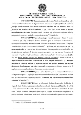 MINISTÉRIO PÚBLICO FEDERAL
PROCURADORIA FEDERAL DOS DIREITOS DO CIDADÃO
GRUPO DE TRABALHO DIREITOS HUMANOS E EMPRESAS
_________________________________________________________________________________________
8 de 11
CONSIDERANDO que, ainda de acordo com os Princípios Orientadores sobre
Empresas e Direitos Humanos da Organização das Nações Unidas (ONU), “Os Estados devem
proteger contra violações dos direitos humanos cometidas em seu território e/ou sua
jurisdição por terceiros, inclusive empresas” e que, “para tanto, devem adotar as medidas
apropriadas para prevenir, investigar, punir e reparar tais abusos por meio de políticas
adequadas, legislação, regulação e submissão à justiça” (Princípio 1);
CONSIDERANDO que a Organização para a Cooperação e Desenvolvimento
Econômico (OCDE) estabeleceu Linhas Diretrizes para as Empresas Multinacionais -
documento que integra a Declaração da OCDE sobre Investimento Internacional e Empresas
Multinacionais, à qual o Estado brasileiro aderiu18
-, prevendo, em seu capítulo IV, que “As
empresas deverão, no contexto dos direitos humanos internacionalmente reconhecidos, das
obrigações internacionais de direitos humanos dos países em que operam, bem como da
legislação e regulamentação domésticas: 1. Respeitar os direitos humanos, o que significa
que elas devem evitar a violação aos direitos humanos dos outros e devem lidar com os
impactos adversos aos direitos humanos com os quais estejam envolvidas. (...) 3. Procurar
maneiras de evitar ou mitigar os impactos adversos aos direitos humanos que estejam
diretamente ligados às suas operações comerciais, produtos ou serviços por uma relação de
negócio, mesmo que elas não contribuam para esses impactos.”;
CONSIDERANDO que as Linhas Diretrizes para as Empresas Multinacionais
da Organização para a Cooperação e Desenvolvimento Econômico (OCDE) também dispõem
que, no contexto de atividades empresariais “Os Estados têm o dever de proteger os direitos
humanos.” (Capítulo IV);
CONSIDERANDO que, no julgamento do Caso Empregados da Fábrica de
Fogos de Santo Antônio de Jesus e seus familiares vs. Brasil (Sentença de 15 de julho de 2.020),
a Corte Interamericana de Direitos Humanos assentou que os Princípios Orientadores da ONU
sobre Direitos Humanos e Empresas têm lugar no sistema interamericano de proteção de
direitos humanos, encontrando uma visão harmônica quanto às obrigações que devem ser
18
Cf. Portaria n. 92/2.003, do antigo Ministério da Fazenda.
 