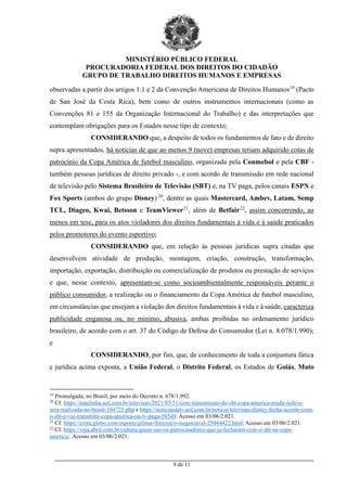 MINISTÉRIO PÚBLICO FEDERAL
PROCURADORIA FEDERAL DOS DIREITOS DO CIDADÃO
GRUPO DE TRABALHO DIREITOS HUMANOS E EMPRESAS
_________________________________________________________________________________________
9 de 11
observadas a partir dos artigos 1.1 e 2 da Convenção Americana de Direitos Humanos19
(Pacto
de San José da Costa Rica), bem como de outros instrumentos internacionais (como as
Convenções 81 e 155 da Organização Internacional do Trabalho) e das interpretações que
contemplam obrigações para os Estados nesse tipo de contexto;
CONSIDERANDO que, a despeito de todos os fundamentos de fato e de direito
supra apresentados, há notícias de que ao menos 9 (nove) empresas teriam adquirido cotas de
patrocínio da Copa América de futebol masculino, organizada pela Conmebol e pela CBF -
também pessoas jurídicas de direito privado -, e com acordo de transmissão em rede nacional
de televisão pelo Sistema Brasileiro de Televisão (SBT) e, na TV paga, pelos canais ESPN e
Fox Sports (ambos do grupo Disney) 20
, dentre as quais Mastercard, Ambev, Latam, Semp
TCL, Diageo, Kwai, Betsson e TeamViewer21
, além de Betfair22
, assim concorrendo, ao
menos em tese, para os atos violadores dos direitos fundamentais à vida e à saúde praticados
pelos promotores do evento esportivo;
CONSIDERANDO que, em relação às pessoas jurídicas supra citadas que
desenvolvem atividade de produção, montagem, criação, construção, transformação,
importação, exportação, distribuição ou comercialização de produtos ou prestação de serviços
e que, nesse contexto, apresentam-se como socioambientalmente responsáveis perante o
público consumidor, a realização ou o financiamento da Copa América de futebol masculino,
em circunstâncias que ensejam a violação dos direitos fundamentais à vida e à saúde, caracteriza
publicidade enganosa ou, no mínimo, abusiva, ambas proibidas no ordenamento jurídico
brasileiro, de acordo com o art. 37 do Código de Defesa do Consumidor (Lei n. 8.078/1.990);
e
CONSIDERANDO, por fim, que, de conhecimento de toda a conjuntura fática
e jurídica acima exposta, a União Federal, o Distrito Federal, os Estados de Goiás, Mato
19
Promulgada, no Brasil, por meio do Decreto n. 678/1.992.
20
Cf. https://natelinha.uol.com.br/televisao/2021/05/31/com-transmissao-do-sbt-copa-america-muda-sede-e-
sera-realizada-no-brasil-164725.php e https://noticiasdatv.uol.com.br/noticia/televisao/disney-fecha-acordo-com-
o-sbt-e-vai-transmitir-copa-america-na-tv-paga-58549. Acesso em 03/06/2.021.
21
Cf. https://extra.globo.com/esporte/gilmar-ferreira/o-inegociavel-25044422.html. Acesso em 03/06/2.021.
22
Cf. https://veja.abril.com.br/cultura/quem-sao-os-patrocinadores-que-ja-fecharam-com-o-sbt-na-copa-
america/. Acesso em 03/06/2.021.
 