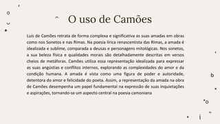 O uso de Camões
Luís de Camões retrata de forma complexa e significativa as suas amadas em obras
como nos Sonetos e nas Rimas. Na poesia lírica renascentista das Rimas, a amada é
idealizada e sublime, comparada a deusas e personagens mitológicas. Nos sonetos,
a sua beleza física e qualidades morais são detalhadamente descritas em versos
cheios de metáforas. Camões utiliza essa representação idealizada para expressar
as suas angústias e conflitos internos, explorando as complexidades do amor e da
condição humana. A amada é vista como uma figura de poder e autoridade,
detentora do amor e felicidade do poeta. Assim, a representação da amada na obra
de Camões desempenha um papel fundamental na expressão de suas inquietações
e aspirações, tornando-se um aspecto central na poesia camoniana
 