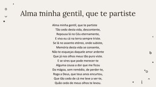 Alma minha gentil, que te partiste
Alma minha gentil, que te partiste
Tão cedo desta vida, descontente,
Repousa lá no Céu eternamente,
E viva eu cá na terra sempre triste.
Se lá no assento etéreo, onde subiste,
Memória desta vida se consente,
Não te esqueças daquele amor ardente
Que já nos olhos meus tão puro viste.
E se vires que pode merecer-te
Alguma cousa a dor que me ficou
Da mágoa, sem remédio, de perder-te,
Roga a Deus, que teus anos encurtou,
Que tão cedo de cá me leve a ver-te,
Quão cedo de meus olhos te levou.
 