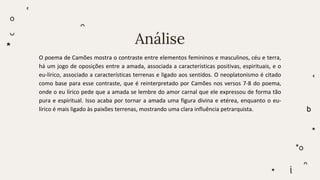 Análise
O poema de Camões mostra o contraste entre elementos femininos e masculinos, céu e terra,
há um jogo de oposições entre a amada, associada a características positivas, espirituais, e o
eu-lírico, associado a características terrenas e ligado aos sentidos. O neoplatonismo é citado
como base para esse contraste, que é reinterpretado por Camões nos versos 7-8 do poema,
onde o eu lírico pede que a amada se lembre do amor carnal que ele expressou de forma tão
pura e espiritual. Isso acaba por tornar a amada uma figura divina e etérea, enquanto o eu-
lírico é mais ligado às paixões terrenas, mostrando uma clara influência petrarquista.
 