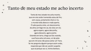 Tanto de meu estado me acho incerto
Tanto de meu estado me acho incerto,
que em vivo ardor tremendo estou de frio;
sem causa, juntamente choro e rio,
o mundo todo abarco e nada aperto.
É tudo quanto sinto, um desconcerto;
da alma um fogo me sai, da vista um rio;
agora espero, agora desconfio,
agora desvario, agora acerto.
Estando em terra, chego ao Céu voando,
num'hora acho mil anos, e é de jeito
que em mil anos não posso achar um' hora.
Se me pergunta alguém porque assim ando,
respondo que não sei; porém suspeito
que só porque vos vi, minha Senhora.
 