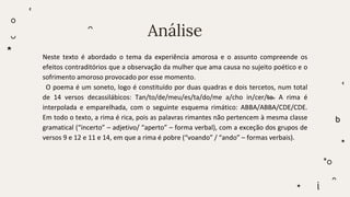 Análise
Neste texto é abordado o tema da experiência amorosa e o assunto compreende os
efeitos contraditórios que a observação da mulher que ama causa no sujeito poético e o
sofrimento amoroso provocado por esse momento.
O poema é um soneto, logo é constituído por duas quadras e dois tercetos, num total
de 14 versos decassilábicos: Tan/to/de/meu/es/ta/do/me a/cho in/cer/to. A rima é
interpolada e emparelhada, com o seguinte esquema rimático: ABBA/ABBA/CDE/CDE.
Em todo o texto, a rima é rica, pois as palavras rimantes não pertencem à mesma classe
gramatical (“incerto” – adjetivo/ “aperto” – forma verbal), com a exceção dos grupos de
versos 9 e 12 e 11 e 14, em que a rima é pobre (“voando” / “ando” – formas verbais).
 