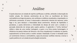 Análise
O poeta descreve um estado de espírito conflituoso e sofrido, atribuído à observação da
mulher amada. Os intensos sentimentos do eu lírico se manifestam de forma
contraditória ao longo do poema, com antíteses e anáforas ressaltando a inquietação e o
sofrimento constantes. O amor é relacionado a elementos intensos da natureza, como
fogo e rio, para destacar a intensidade desse sentimento. Através de hipérboles e
paradoxos, o poeta demonstra a intensidade do desejo de estar com a amada e a
perceção distorcida do tempo pelo sujeito poético. A apóstrofe à "minha Senhora"
reflete a ideia de uma mulher inatingível, a quem o eu lírico presta homenagem. A
influência da poesia italiana de Petrarca e da lírica trovadoresca é evidente no poema,
especialmente na forma como a mulher amada é idealizada. O amor é retratado como
um sentimento intenso e contraditório, capaz de provocar conflitos internos e tornar o
sujeito poético em um estado de perturbação constante.
 