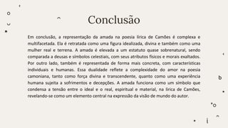 Conclusão
Em conclusão, a representação da amada na poesia lírica de Camões é complexa e
multifacetada. Ela é retratada como uma figura idealizada, divina e também como uma
mulher real e terrena. A amada é elevada a um estatuto quase sobrenatural, sendo
comparada a deusas e símbolos celestiais, com seus atributos físicos e morais exaltados.
Por outro lado, também é representada de forma mais concreta, com características
individuais e humanas. Essa dualidade reflete a complexidade do amor na poesia
camoniana, tanto como força divina e transcendente, quanto como uma experiência
humana sujeita a sofrimentos e decepções. A amada funciona como um símbolo que
condensa a tensão entre o ideal e o real, espiritual e material, na lírica de Camões,
revelando-se como um elemento central na expressão da visão de mundo do autor.
 